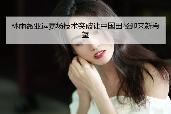 林雨薇亚运赛场技术突破让中国田径迎来新希望
